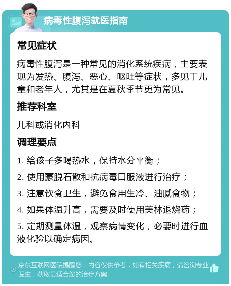 病毒性腹泻就医指南 常见症状 病毒性腹泻是一种常见的消化系统疾病，主要表现为发热、腹泻、恶心、呕吐等症状，多见于儿童和老年人，尤其是在夏秋季节更为常见。 推荐科室 儿科或消化内科 调理要点 1. 给孩子多喝热水，保持水分平衡； 2. 使用蒙脱石散和抗病毒口服液进行治疗； 3. 注意饮食卫生，避免食用生冷、油腻食物； 4. 如果体温升高，需要及时使用美林退烧药； 5. 定期测量体温，观察病情变化，必要时进行血液化验以确定病因。