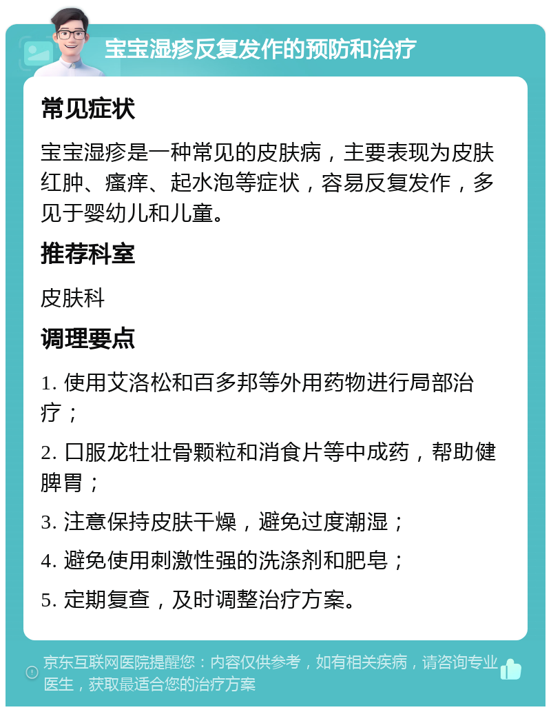 宝宝湿疹反复发作的预防和治疗 常见症状 宝宝湿疹是一种常见的皮肤病，主要表现为皮肤红肿、瘙痒、起水泡等症状，容易反复发作，多见于婴幼儿和儿童。 推荐科室 皮肤科 调理要点 1. 使用艾洛松和百多邦等外用药物进行局部治疗； 2. 口服龙牡壮骨颗粒和消食片等中成药，帮助健脾胃； 3. 注意保持皮肤干燥，避免过度潮湿； 4. 避免使用刺激性强的洗涤剂和肥皂； 5. 定期复查，及时调整治疗方案。