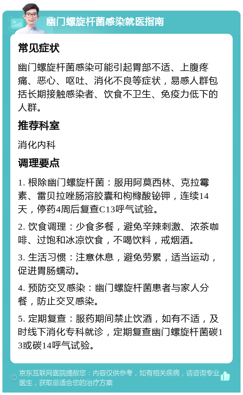 幽门螺旋杆菌感染就医指南 常见症状 幽门螺旋杆菌感染可能引起胃部不适、上腹疼痛、恶心、呕吐、消化不良等症状，易感人群包括长期接触感染者、饮食不卫生、免疫力低下的人群。 推荐科室 消化内科 调理要点 1. 根除幽门螺旋杆菌：服用阿莫西林、克拉霉素、雷贝拉唑肠溶胶囊和枸橼酸铋钾，连续14天，停药4周后复查C13呼气试验。 2. 饮食调理：少食多餐，避免辛辣刺激、浓茶咖啡、过饱和冰凉饮食，不喝饮料，戒烟酒。 3. 生活习惯：注意休息，避免劳累，适当运动，促进胃肠蠕动。 4. 预防交叉感染：幽门螺旋杆菌患者与家人分餐，防止交叉感染。 5. 定期复查：服药期间禁止饮酒，如有不适，及时线下消化专科就诊，定期复查幽门螺旋杆菌碳13或碳14呼气试验。