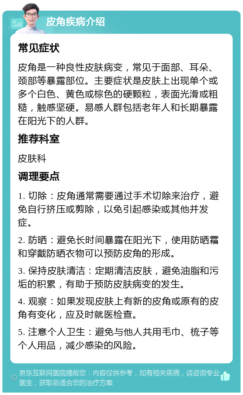 皮角疾病介绍 常见症状 皮角是一种良性皮肤病变，常见于面部、耳朵、颈部等暴露部位。主要症状是皮肤上出现单个或多个白色、黄色或棕色的硬颗粒，表面光滑或粗糙，触感坚硬。易感人群包括老年人和长期暴露在阳光下的人群。 推荐科室 皮肤科 调理要点 1. 切除：皮角通常需要通过手术切除来治疗，避免自行挤压或剪除，以免引起感染或其他并发症。 2. 防晒：避免长时间暴露在阳光下，使用防晒霜和穿戴防晒衣物可以预防皮角的形成。 3. 保持皮肤清洁：定期清洁皮肤，避免油脂和污垢的积累，有助于预防皮肤病变的发生。 4. 观察：如果发现皮肤上有新的皮角或原有的皮角有变化，应及时就医检查。 5. 注意个人卫生：避免与他人共用毛巾、梳子等个人用品，减少感染的风险。