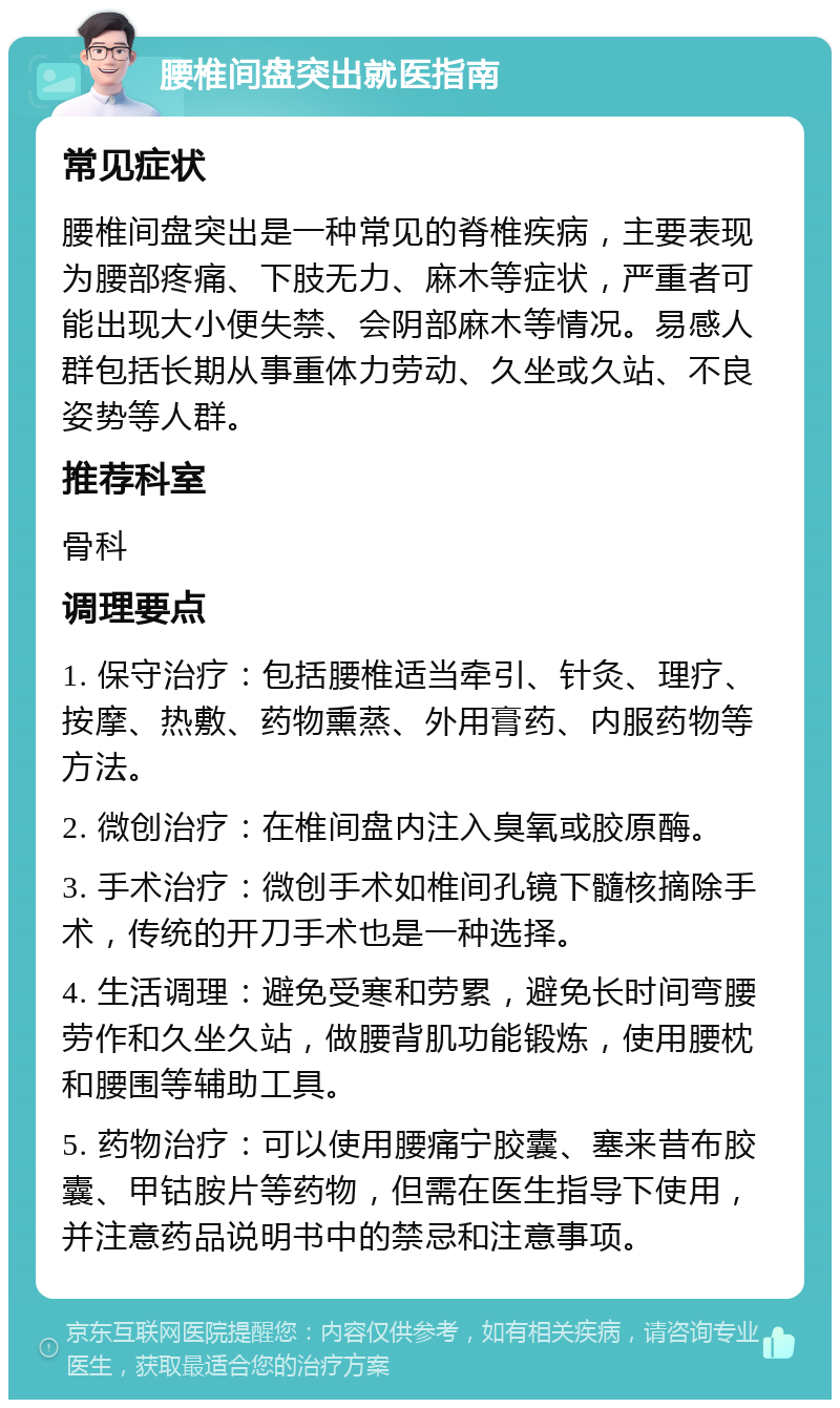 腰椎间盘突出就医指南 常见症状 腰椎间盘突出是一种常见的脊椎疾病，主要表现为腰部疼痛、下肢无力、麻木等症状，严重者可能出现大小便失禁、会阴部麻木等情况。易感人群包括长期从事重体力劳动、久坐或久站、不良姿势等人群。 推荐科室 骨科 调理要点 1. 保守治疗：包括腰椎适当牵引、针灸、理疗、按摩、热敷、药物熏蒸、外用膏药、内服药物等方法。 2. 微创治疗：在椎间盘内注入臭氧或胶原酶。 3. 手术治疗：微创手术如椎间孔镜下髓核摘除手术，传统的开刀手术也是一种选择。 4. 生活调理：避免受寒和劳累，避免长时间弯腰劳作和久坐久站，做腰背肌功能锻炼，使用腰枕和腰围等辅助工具。 5. 药物治疗：可以使用腰痛宁胶囊、塞来昔布胶囊、甲钴胺片等药物，但需在医生指导下使用，并注意药品说明书中的禁忌和注意事项。