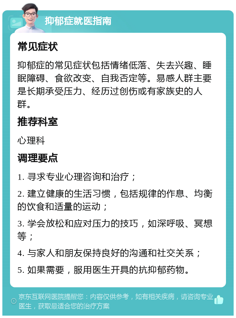 抑郁症就医指南 常见症状 抑郁症的常见症状包括情绪低落、失去兴趣、睡眠障碍、食欲改变、自我否定等。易感人群主要是长期承受压力、经历过创伤或有家族史的人群。 推荐科室 心理科 调理要点 1. 寻求专业心理咨询和治疗； 2. 建立健康的生活习惯，包括规律的作息、均衡的饮食和适量的运动； 3. 学会放松和应对压力的技巧，如深呼吸、冥想等； 4. 与家人和朋友保持良好的沟通和社交关系； 5. 如果需要，服用医生开具的抗抑郁药物。