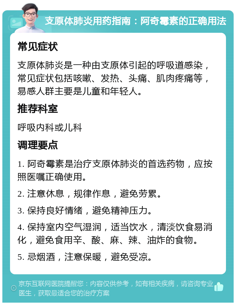 支原体肺炎用药指南：阿奇霉素的正确用法 常见症状 支原体肺炎是一种由支原体引起的呼吸道感染，常见症状包括咳嗽、发热、头痛、肌肉疼痛等，易感人群主要是儿童和年轻人。 推荐科室 呼吸内科或儿科 调理要点 1. 阿奇霉素是治疗支原体肺炎的首选药物，应按照医嘱正确使用。 2. 注意休息，规律作息，避免劳累。 3. 保持良好情绪，避免精神压力。 4. 保持室内空气湿润，适当饮水，清淡饮食易消化，避免食用辛、酸、麻、辣、油炸的食物。 5. 忌烟酒，注意保暖，避免受凉。