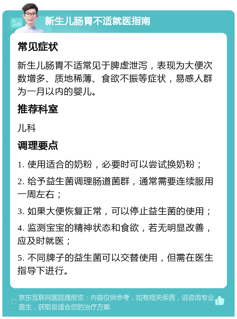 新生儿肠胃不适就医指南 常见症状 新生儿肠胃不适常见于脾虚泄泻，表现为大便次数增多、质地稀薄、食欲不振等症状，易感人群为一月以内的婴儿。 推荐科室 儿科 调理要点 1. 使用适合的奶粉，必要时可以尝试换奶粉； 2. 给予益生菌调理肠道菌群，通常需要连续服用一周左右； 3. 如果大便恢复正常，可以停止益生菌的使用； 4. 监测宝宝的精神状态和食欲，若无明显改善，应及时就医； 5. 不同牌子的益生菌可以交替使用，但需在医生指导下进行。