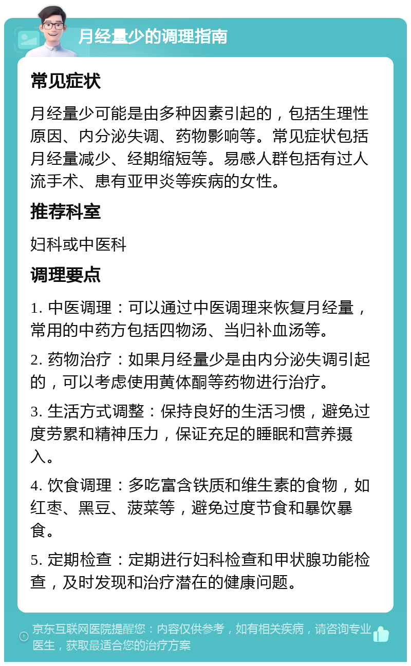 月经量少的调理指南 常见症状 月经量少可能是由多种因素引起的，包括生理性原因、内分泌失调、药物影响等。常见症状包括月经量减少、经期缩短等。易感人群包括有过人流手术、患有亚甲炎等疾病的女性。 推荐科室 妇科或中医科 调理要点 1. 中医调理：可以通过中医调理来恢复月经量，常用的中药方包括四物汤、当归补血汤等。 2. 药物治疗：如果月经量少是由内分泌失调引起的，可以考虑使用黄体酮等药物进行治疗。 3. 生活方式调整：保持良好的生活习惯，避免过度劳累和精神压力，保证充足的睡眠和营养摄入。 4. 饮食调理：多吃富含铁质和维生素的食物，如红枣、黑豆、菠菜等，避免过度节食和暴饮暴食。 5. 定期检查：定期进行妇科检查和甲状腺功能检查，及时发现和治疗潜在的健康问题。