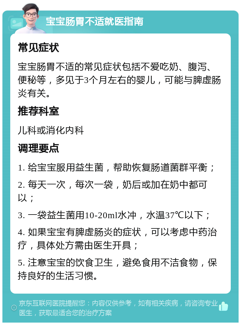 宝宝肠胃不适就医指南 常见症状 宝宝肠胃不适的常见症状包括不爱吃奶、腹泻、便秘等，多见于3个月左右的婴儿，可能与脾虚肠炎有关。 推荐科室 儿科或消化内科 调理要点 1. 给宝宝服用益生菌，帮助恢复肠道菌群平衡； 2. 每天一次，每次一袋，奶后或加在奶中都可以； 3. 一袋益生菌用10-20ml水冲，水温37℃以下； 4. 如果宝宝有脾虚肠炎的症状，可以考虑中药治疗，具体处方需由医生开具； 5. 注意宝宝的饮食卫生，避免食用不洁食物，保持良好的生活习惯。