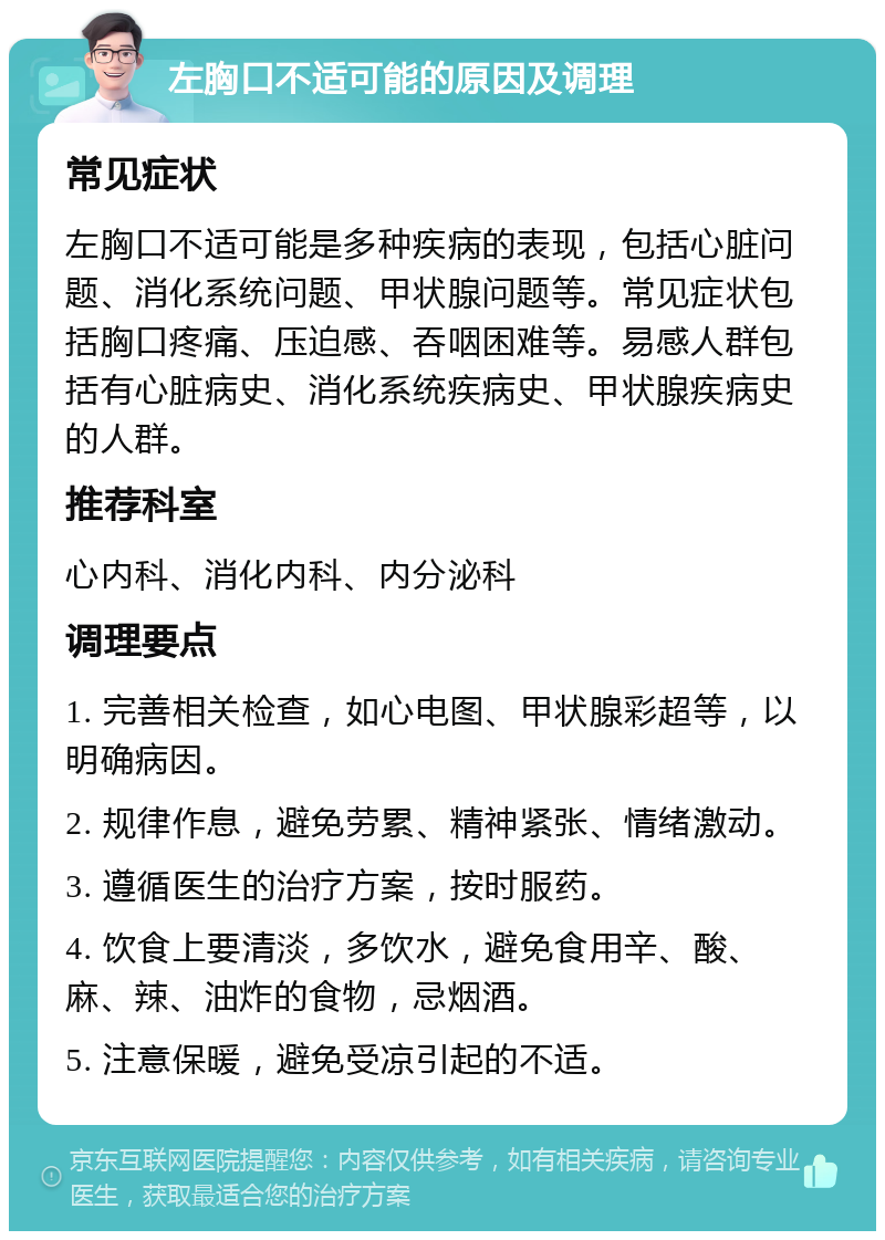 左胸口不适可能的原因及调理 常见症状 左胸口不适可能是多种疾病的表现，包括心脏问题、消化系统问题、甲状腺问题等。常见症状包括胸口疼痛、压迫感、吞咽困难等。易感人群包括有心脏病史、消化系统疾病史、甲状腺疾病史的人群。 推荐科室 心内科、消化内科、内分泌科 调理要点 1. 完善相关检查，如心电图、甲状腺彩超等，以明确病因。 2. 规律作息，避免劳累、精神紧张、情绪激动。 3. 遵循医生的治疗方案，按时服药。 4. 饮食上要清淡，多饮水，避免食用辛、酸、麻、辣、油炸的食物，忌烟酒。 5. 注意保暖，避免受凉引起的不适。