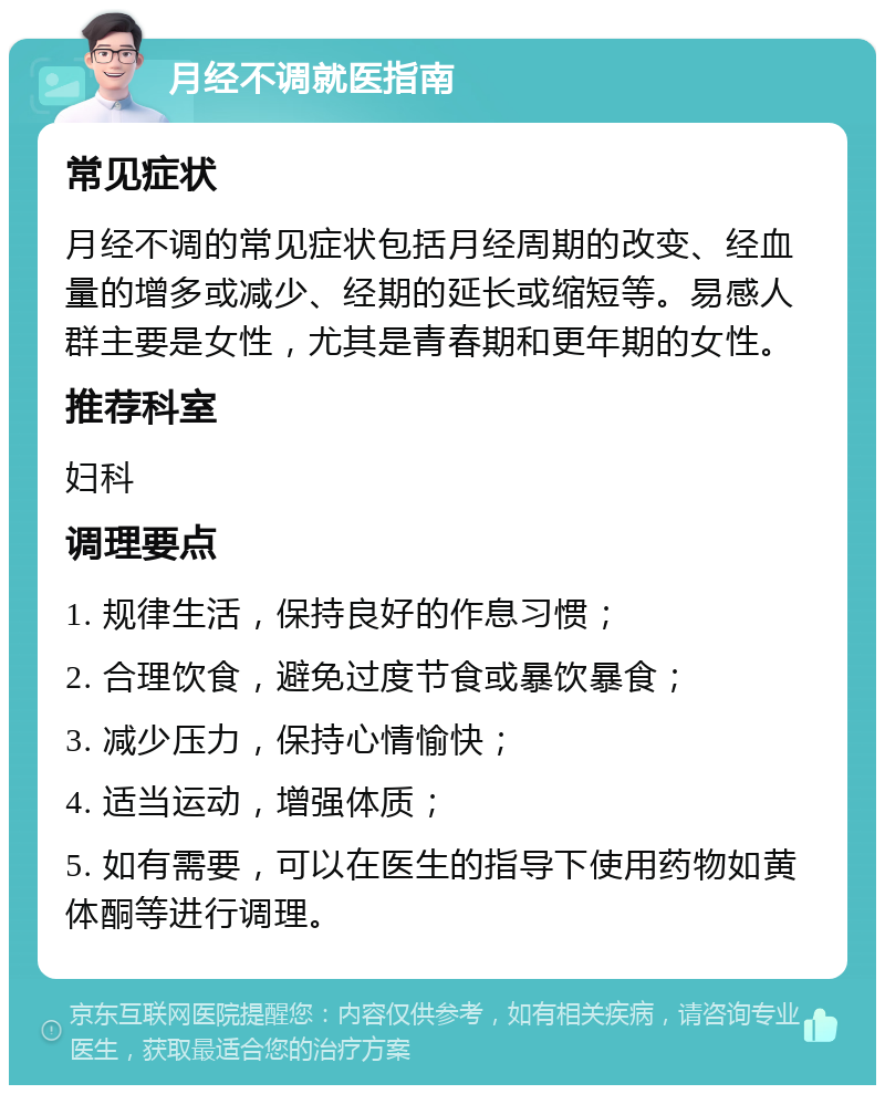 月经不调就医指南 常见症状 月经不调的常见症状包括月经周期的改变、经血量的增多或减少、经期的延长或缩短等。易感人群主要是女性，尤其是青春期和更年期的女性。 推荐科室 妇科 调理要点 1. 规律生活，保持良好的作息习惯； 2. 合理饮食，避免过度节食或暴饮暴食； 3. 减少压力，保持心情愉快； 4. 适当运动，增强体质； 5. 如有需要，可以在医生的指导下使用药物如黄体酮等进行调理。