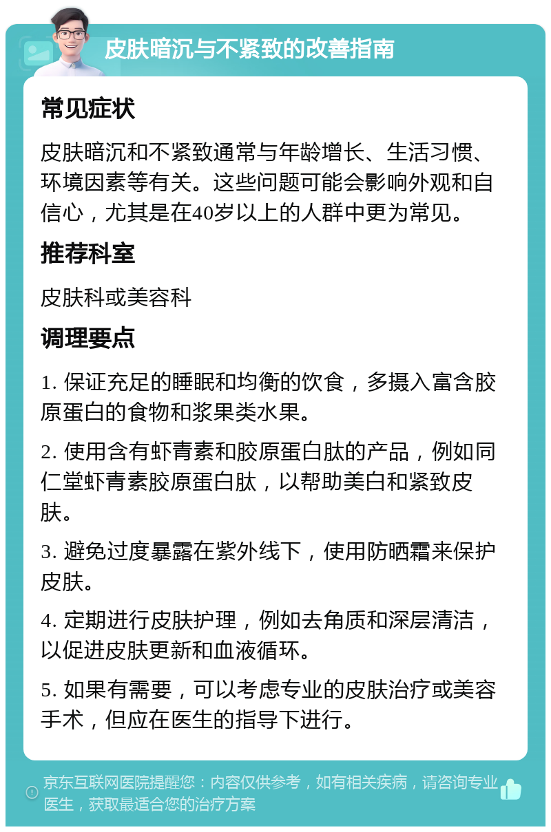 皮肤暗沉与不紧致的改善指南 常见症状 皮肤暗沉和不紧致通常与年龄增长、生活习惯、环境因素等有关。这些问题可能会影响外观和自信心，尤其是在40岁以上的人群中更为常见。 推荐科室 皮肤科或美容科 调理要点 1. 保证充足的睡眠和均衡的饮食，多摄入富含胶原蛋白的食物和浆果类水果。 2. 使用含有虾青素和胶原蛋白肽的产品，例如同仁堂虾青素胶原蛋白肽，以帮助美白和紧致皮肤。 3. 避免过度暴露在紫外线下，使用防晒霜来保护皮肤。 4. 定期进行皮肤护理，例如去角质和深层清洁，以促进皮肤更新和血液循环。 5. 如果有需要，可以考虑专业的皮肤治疗或美容手术，但应在医生的指导下进行。