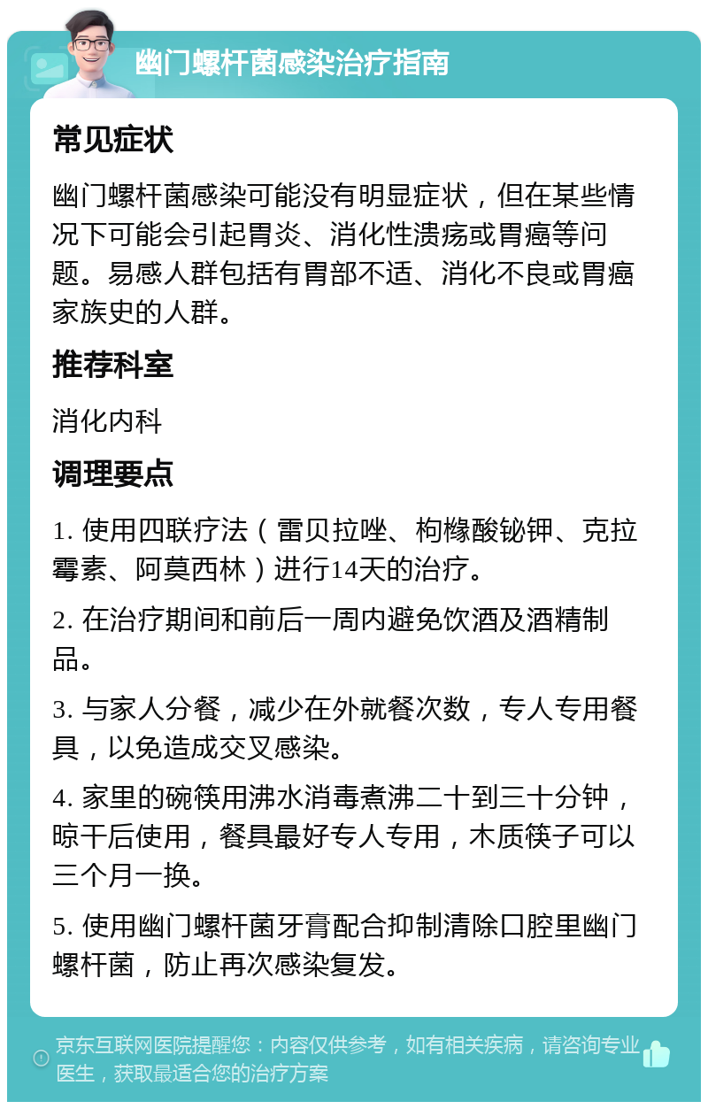 幽门螺杆菌感染治疗指南 常见症状 幽门螺杆菌感染可能没有明显症状，但在某些情况下可能会引起胃炎、消化性溃疡或胃癌等问题。易感人群包括有胃部不适、消化不良或胃癌家族史的人群。 推荐科室 消化内科 调理要点 1. 使用四联疗法（雷贝拉唑、枸橼酸铋钾、克拉霉素、阿莫西林）进行14天的治疗。 2. 在治疗期间和前后一周内避免饮酒及酒精制品。 3. 与家人分餐，减少在外就餐次数，专人专用餐具，以免造成交叉感染。 4. 家里的碗筷用沸水消毒煮沸二十到三十分钟，晾干后使用，餐具最好专人专用，木质筷子可以三个月一换。 5. 使用幽门螺杆菌牙膏配合抑制清除口腔里幽门螺杆菌，防止再次感染复发。