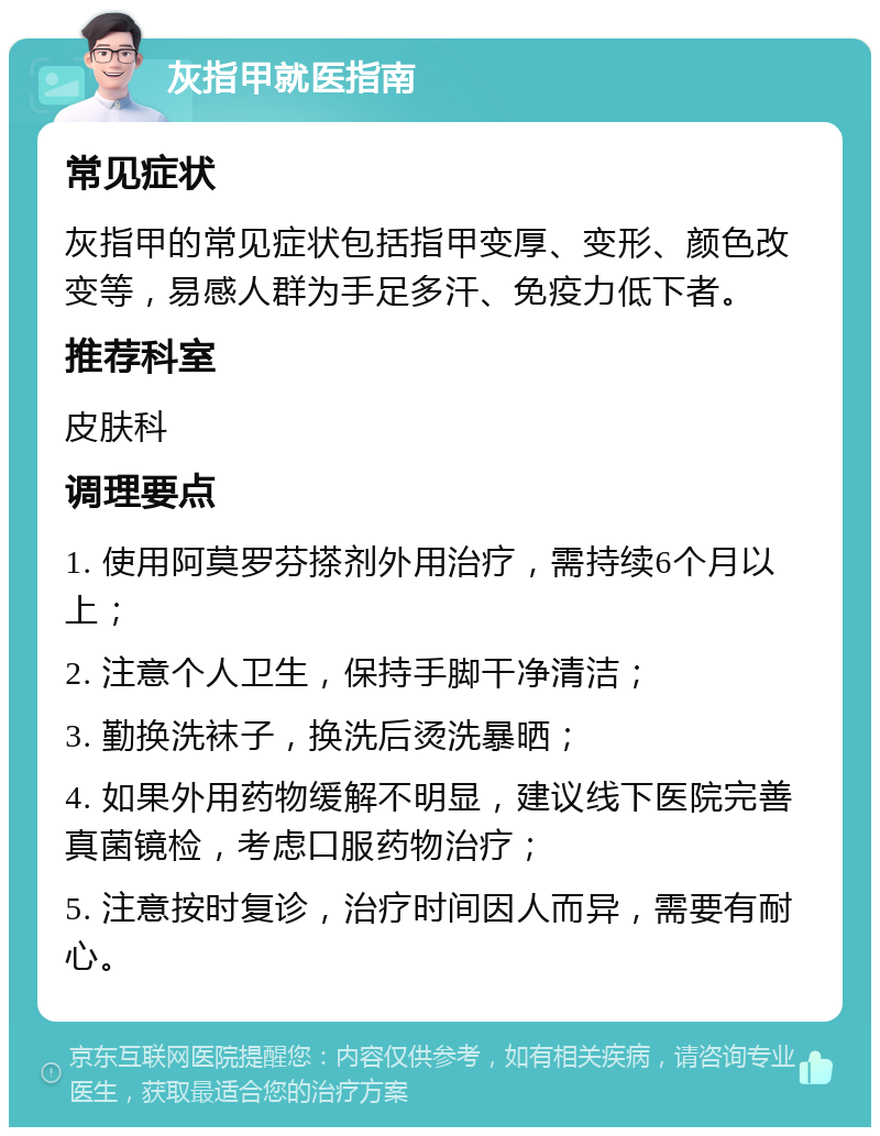 灰指甲就医指南 常见症状 灰指甲的常见症状包括指甲变厚、变形、颜色改变等，易感人群为手足多汗、免疫力低下者。 推荐科室 皮肤科 调理要点 1. 使用阿莫罗芬搽剂外用治疗，需持续6个月以上； 2. 注意个人卫生，保持手脚干净清洁； 3. 勤换洗袜子，换洗后烫洗暴晒； 4. 如果外用药物缓解不明显，建议线下医院完善真菌镜检，考虑口服药物治疗； 5. 注意按时复诊，治疗时间因人而异，需要有耐心。