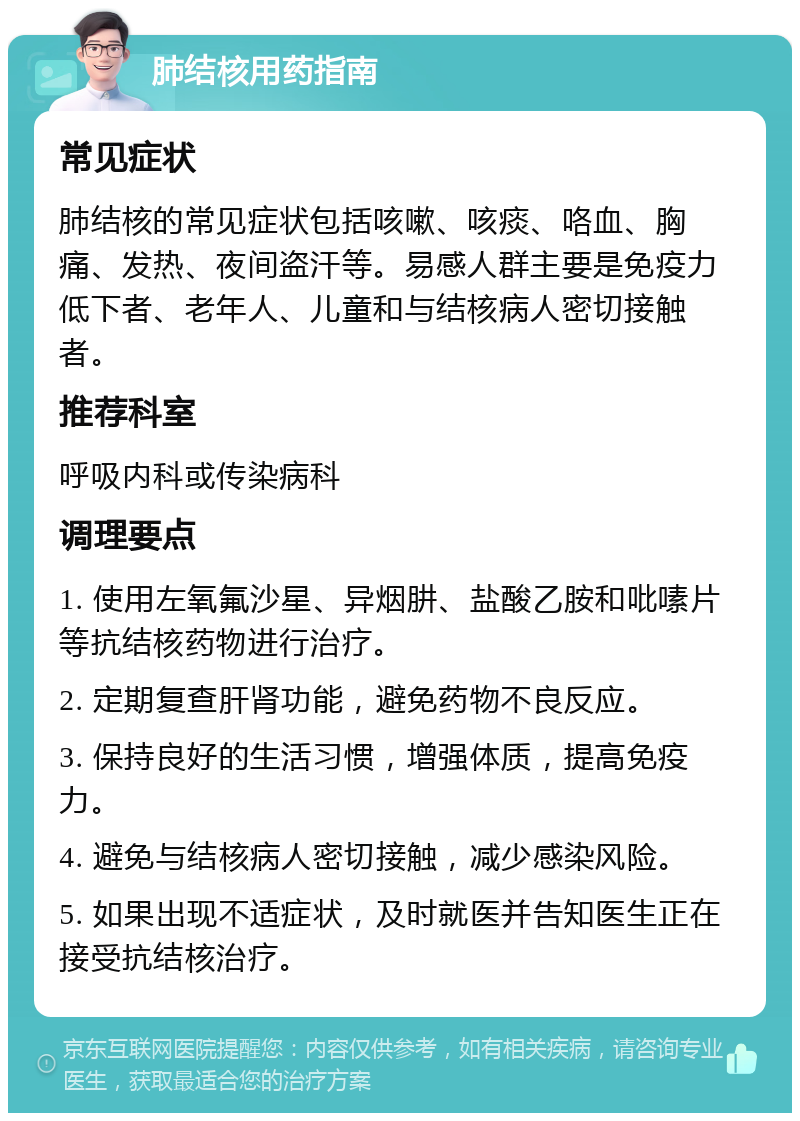 肺结核用药指南 常见症状 肺结核的常见症状包括咳嗽、咳痰、咯血、胸痛、发热、夜间盗汗等。易感人群主要是免疫力低下者、老年人、儿童和与结核病人密切接触者。 推荐科室 呼吸内科或传染病科 调理要点 1. 使用左氧氟沙星、异烟肼、盐酸乙胺和吡嗉片等抗结核药物进行治疗。 2. 定期复查肝肾功能，避免药物不良反应。 3. 保持良好的生活习惯，增强体质，提高免疫力。 4. 避免与结核病人密切接触，减少感染风险。 5. 如果出现不适症状，及时就医并告知医生正在接受抗结核治疗。