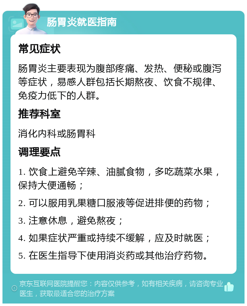 肠胃炎就医指南 常见症状 肠胃炎主要表现为腹部疼痛、发热、便秘或腹泻等症状，易感人群包括长期熬夜、饮食不规律、免疫力低下的人群。 推荐科室 消化内科或肠胃科 调理要点 1. 饮食上避免辛辣、油腻食物，多吃蔬菜水果，保持大便通畅； 2. 可以服用乳果糖口服液等促进排便的药物； 3. 注意休息，避免熬夜； 4. 如果症状严重或持续不缓解，应及时就医； 5. 在医生指导下使用消炎药或其他治疗药物。