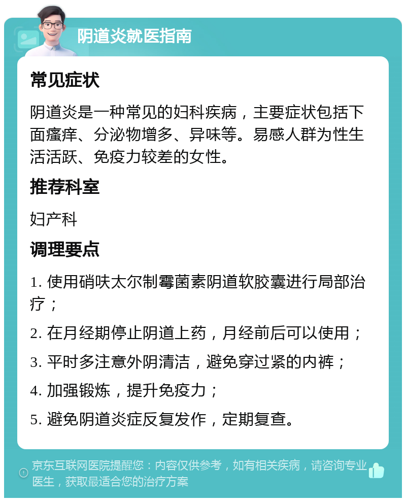 阴道炎就医指南 常见症状 阴道炎是一种常见的妇科疾病，主要症状包括下面瘙痒、分泌物增多、异味等。易感人群为性生活活跃、免疫力较差的女性。 推荐科室 妇产科 调理要点 1. 使用硝呋太尔制霉菌素阴道软胶囊进行局部治疗； 2. 在月经期停止阴道上药，月经前后可以使用； 3. 平时多注意外阴清洁，避免穿过紧的内裤； 4. 加强锻炼，提升免疫力； 5. 避免阴道炎症反复发作，定期复查。