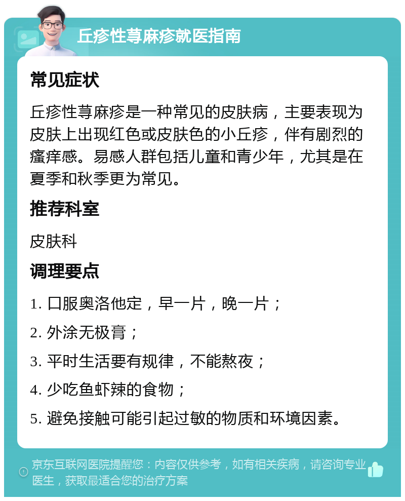 丘疹性荨麻疹就医指南 常见症状 丘疹性荨麻疹是一种常见的皮肤病，主要表现为皮肤上出现红色或皮肤色的小丘疹，伴有剧烈的瘙痒感。易感人群包括儿童和青少年，尤其是在夏季和秋季更为常见。 推荐科室 皮肤科 调理要点 1. 口服奥洛他定，早一片，晚一片； 2. 外涂无极膏； 3. 平时生活要有规律，不能熬夜； 4. 少吃鱼虾辣的食物； 5. 避免接触可能引起过敏的物质和环境因素。