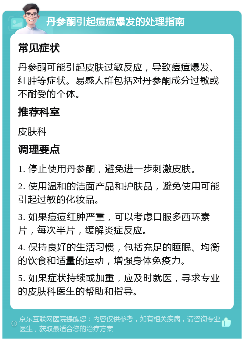 丹参酮引起痘痘爆发的处理指南 常见症状 丹参酮可能引起皮肤过敏反应，导致痘痘爆发、红肿等症状。易感人群包括对丹参酮成分过敏或不耐受的个体。 推荐科室 皮肤科 调理要点 1. 停止使用丹参酮，避免进一步刺激皮肤。 2. 使用温和的洁面产品和护肤品，避免使用可能引起过敏的化妆品。 3. 如果痘痘红肿严重，可以考虑口服多西环素片，每次半片，缓解炎症反应。 4. 保持良好的生活习惯，包括充足的睡眠、均衡的饮食和适量的运动，增强身体免疫力。 5. 如果症状持续或加重，应及时就医，寻求专业的皮肤科医生的帮助和指导。