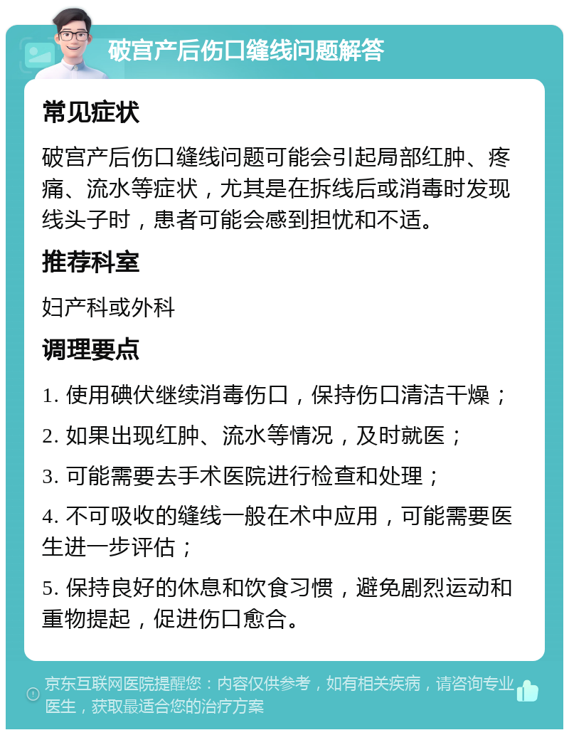 破宫产后伤口缝线问题解答 常见症状 破宫产后伤口缝线问题可能会引起局部红肿、疼痛、流水等症状，尤其是在拆线后或消毒时发现线头子时，患者可能会感到担忧和不适。 推荐科室 妇产科或外科 调理要点 1. 使用碘伏继续消毒伤口，保持伤口清洁干燥； 2. 如果出现红肿、流水等情况，及时就医； 3. 可能需要去手术医院进行检查和处理； 4. 不可吸收的缝线一般在术中应用，可能需要医生进一步评估； 5. 保持良好的休息和饮食习惯，避免剧烈运动和重物提起，促进伤口愈合。