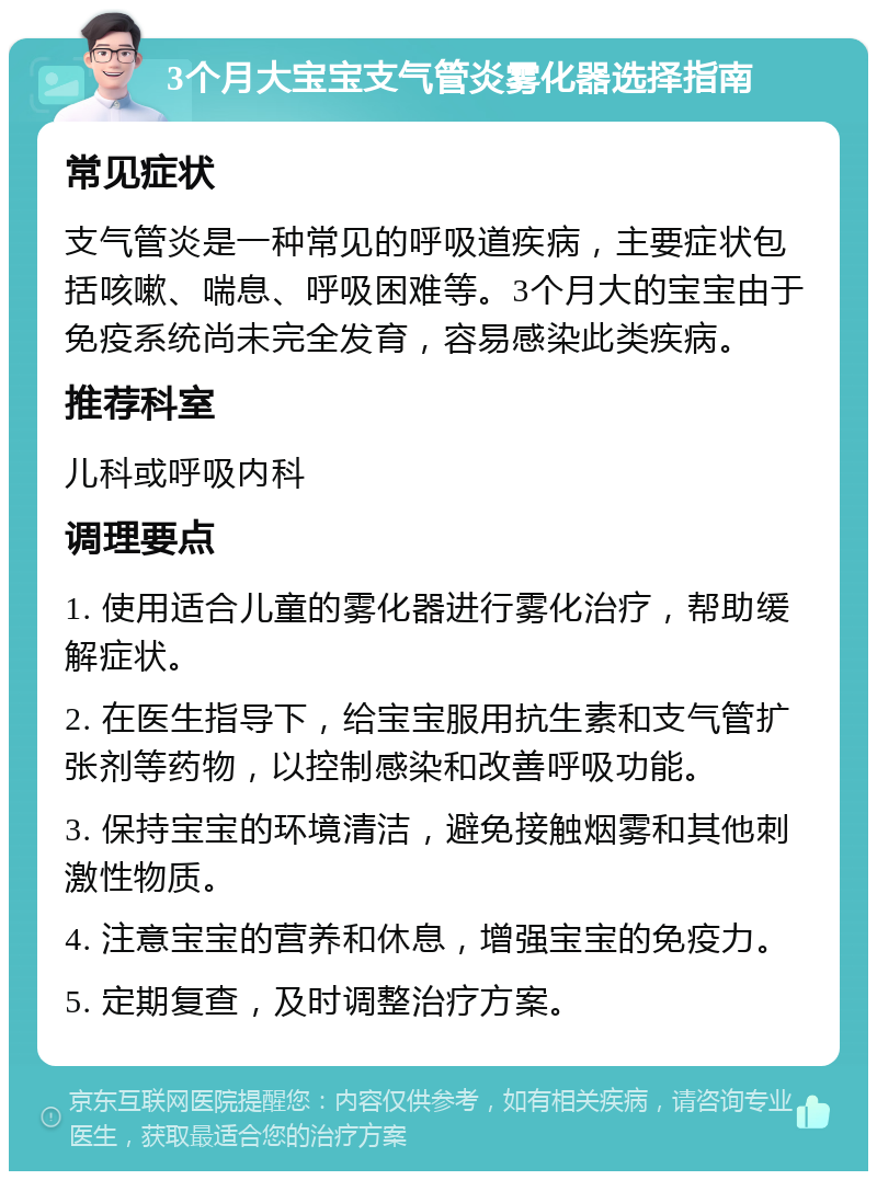 3个月大宝宝支气管炎雾化器选择指南 常见症状 支气管炎是一种常见的呼吸道疾病，主要症状包括咳嗽、喘息、呼吸困难等。3个月大的宝宝由于免疫系统尚未完全发育，容易感染此类疾病。 推荐科室 儿科或呼吸内科 调理要点 1. 使用适合儿童的雾化器进行雾化治疗，帮助缓解症状。 2. 在医生指导下，给宝宝服用抗生素和支气管扩张剂等药物，以控制感染和改善呼吸功能。 3. 保持宝宝的环境清洁，避免接触烟雾和其他刺激性物质。 4. 注意宝宝的营养和休息，增强宝宝的免疫力。 5. 定期复查，及时调整治疗方案。