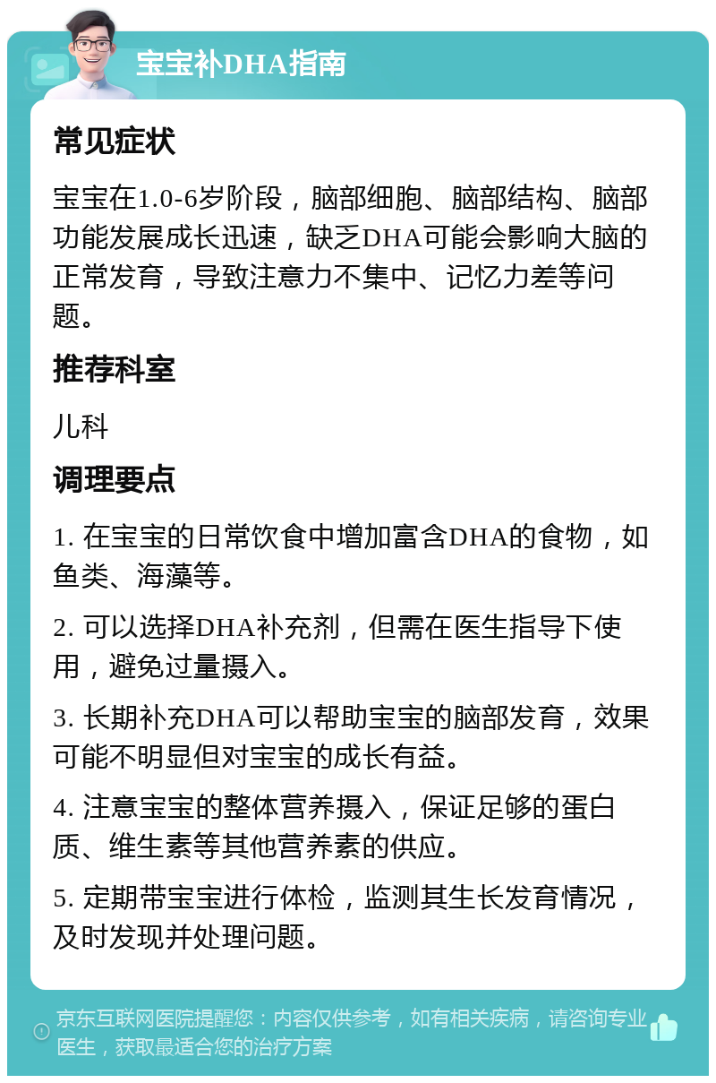 宝宝补DHA指南 常见症状 宝宝在1.0-6岁阶段，脑部细胞、脑部结构、脑部功能发展成长迅速，缺乏DHA可能会影响大脑的正常发育，导致注意力不集中、记忆力差等问题。 推荐科室 儿科 调理要点 1. 在宝宝的日常饮食中增加富含DHA的食物，如鱼类、海藻等。 2. 可以选择DHA补充剂，但需在医生指导下使用，避免过量摄入。 3. 长期补充DHA可以帮助宝宝的脑部发育，效果可能不明显但对宝宝的成长有益。 4. 注意宝宝的整体营养摄入，保证足够的蛋白质、维生素等其他营养素的供应。 5. 定期带宝宝进行体检，监测其生长发育情况，及时发现并处理问题。