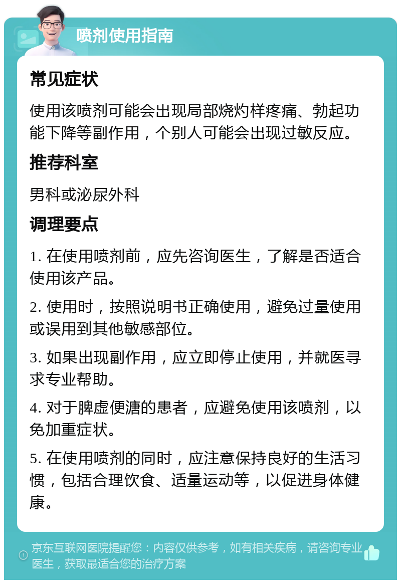 喷剂使用指南 常见症状 使用该喷剂可能会出现局部烧灼样疼痛、勃起功能下降等副作用，个别人可能会出现过敏反应。 推荐科室 男科或泌尿外科 调理要点 1. 在使用喷剂前，应先咨询医生，了解是否适合使用该产品。 2. 使用时，按照说明书正确使用，避免过量使用或误用到其他敏感部位。 3. 如果出现副作用，应立即停止使用，并就医寻求专业帮助。 4. 对于脾虚便溏的患者，应避免使用该喷剂，以免加重症状。 5. 在使用喷剂的同时，应注意保持良好的生活习惯，包括合理饮食、适量运动等，以促进身体健康。