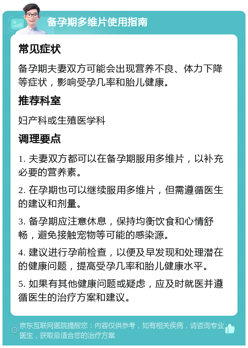 备孕期多维片使用指南 常见症状 备孕期夫妻双方可能会出现营养不良、体力下降等症状，影响受孕几率和胎儿健康。 推荐科室 妇产科或生殖医学科 调理要点 1. 夫妻双方都可以在备孕期服用多维片，以补充必要的营养素。 2. 在孕期也可以继续服用多维片，但需遵循医生的建议和剂量。 3. 备孕期应注意休息，保持均衡饮食和心情舒畅，避免接触宠物等可能的感染源。 4. 建议进行孕前检查，以便及早发现和处理潜在的健康问题，提高受孕几率和胎儿健康水平。 5. 如果有其他健康问题或疑虑，应及时就医并遵循医生的治疗方案和建议。