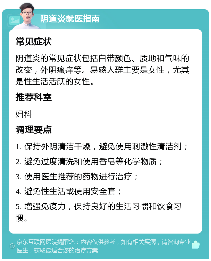 阴道炎就医指南 常见症状 阴道炎的常见症状包括白带颜色、质地和气味的改变，外阴瘙痒等。易感人群主要是女性，尤其是性生活活跃的女性。 推荐科室 妇科 调理要点 1. 保持外阴清洁干燥，避免使用刺激性清洁剂； 2. 避免过度清洗和使用香皂等化学物质； 3. 使用医生推荐的药物进行治疗； 4. 避免性生活或使用安全套； 5. 增强免疫力，保持良好的生活习惯和饮食习惯。