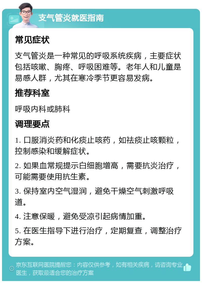 支气管炎就医指南 常见症状 支气管炎是一种常见的呼吸系统疾病，主要症状包括咳嗽、胸疼、呼吸困难等。老年人和儿童是易感人群，尤其在寒冷季节更容易发病。 推荐科室 呼吸内科或肺科 调理要点 1. 口服消炎药和化痰止咳药，如祛痰止咳颗粒，控制感染和缓解症状。 2. 如果血常规提示白细胞增高，需要抗炎治疗，可能需要使用抗生素。 3. 保持室内空气湿润，避免干燥空气刺激呼吸道。 4. 注意保暖，避免受凉引起病情加重。 5. 在医生指导下进行治疗，定期复查，调整治疗方案。