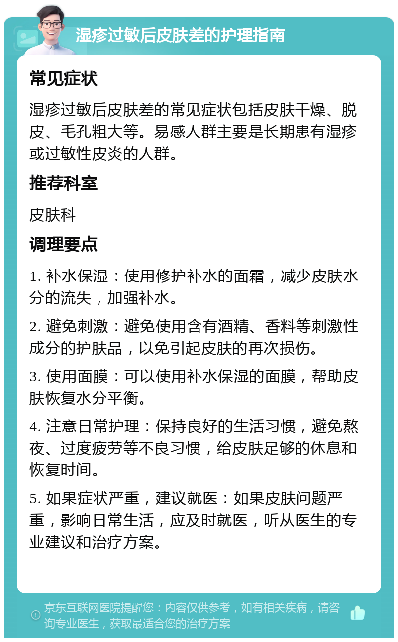 湿疹过敏后皮肤差的护理指南 常见症状 湿疹过敏后皮肤差的常见症状包括皮肤干燥、脱皮、毛孔粗大等。易感人群主要是长期患有湿疹或过敏性皮炎的人群。 推荐科室 皮肤科 调理要点 1. 补水保湿：使用修护补水的面霜，减少皮肤水分的流失，加强补水。 2. 避免刺激：避免使用含有酒精、香料等刺激性成分的护肤品，以免引起皮肤的再次损伤。 3. 使用面膜：可以使用补水保湿的面膜，帮助皮肤恢复水分平衡。 4. 注意日常护理：保持良好的生活习惯，避免熬夜、过度疲劳等不良习惯，给皮肤足够的休息和恢复时间。 5. 如果症状严重，建议就医：如果皮肤问题严重，影响日常生活，应及时就医，听从医生的专业建议和治疗方案。