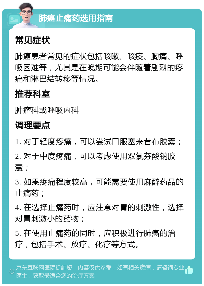 肺癌止痛药选用指南 常见症状 肺癌患者常见的症状包括咳嗽、咳痰、胸痛、呼吸困难等，尤其是在晚期可能会伴随着剧烈的疼痛和淋巴结转移等情况。 推荐科室 肿瘤科或呼吸内科 调理要点 1. 对于轻度疼痛，可以尝试口服塞来昔布胶囊； 2. 对于中度疼痛，可以考虑使用双氯芬酸钠胶囊； 3. 如果疼痛程度较高，可能需要使用麻醉药品的止痛药； 4. 在选择止痛药时，应注意对胃的刺激性，选择对胃刺激小的药物； 5. 在使用止痛药的同时，应积极进行肺癌的治疗，包括手术、放疗、化疗等方式。