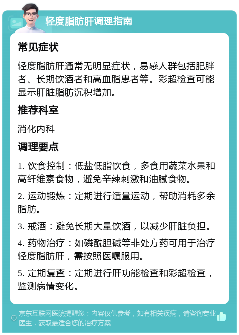 轻度脂肪肝调理指南 常见症状 轻度脂肪肝通常无明显症状，易感人群包括肥胖者、长期饮酒者和高血脂患者等。彩超检查可能显示肝脏脂肪沉积增加。 推荐科室 消化内科 调理要点 1. 饮食控制：低盐低脂饮食，多食用蔬菜水果和高纤维素食物，避免辛辣刺激和油腻食物。 2. 运动锻炼：定期进行适量运动，帮助消耗多余脂肪。 3. 戒酒：避免长期大量饮酒，以减少肝脏负担。 4. 药物治疗：如磷酰胆碱等非处方药可用于治疗轻度脂肪肝，需按照医嘱服用。 5. 定期复查：定期进行肝功能检查和彩超检查，监测病情变化。