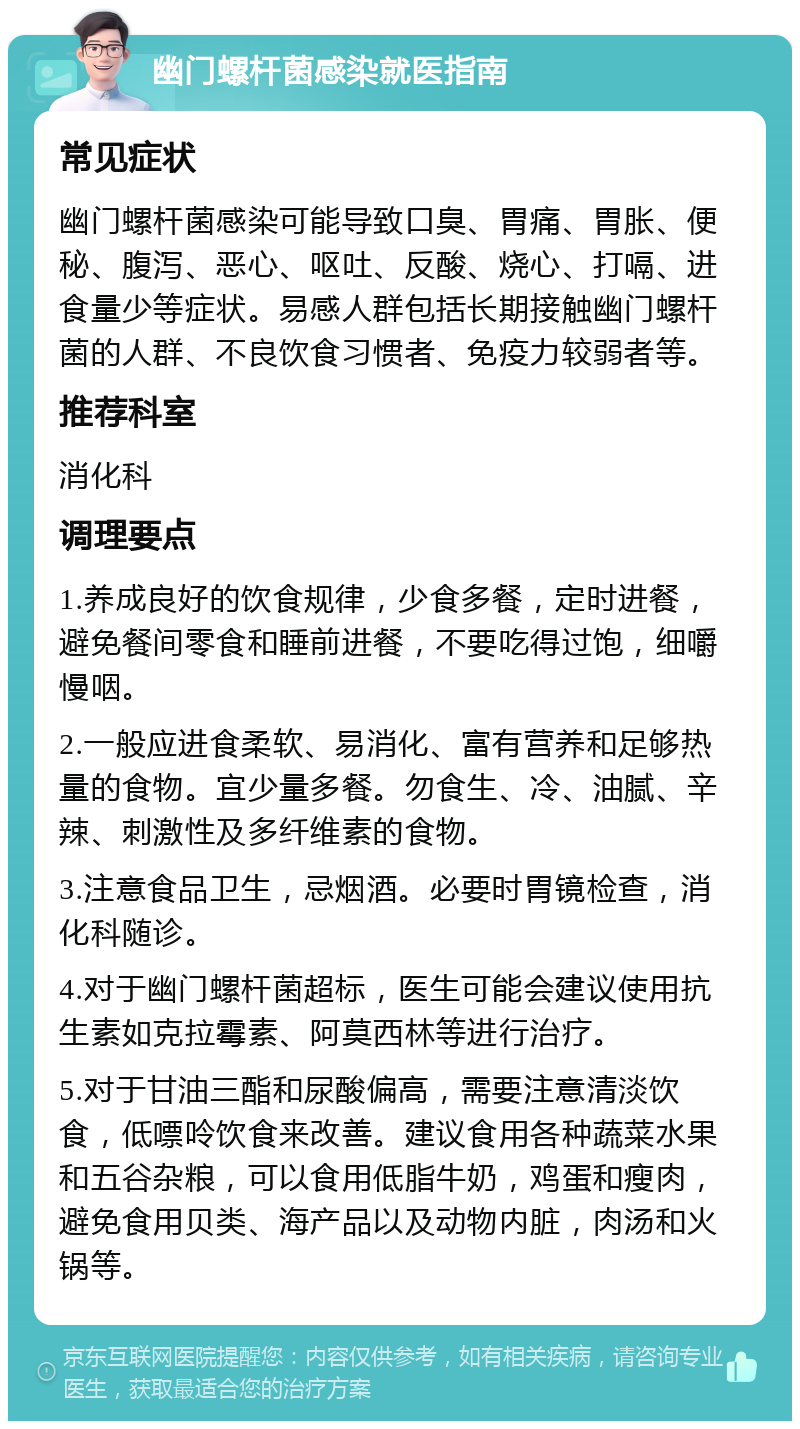 幽门螺杆菌感染就医指南 常见症状 幽门螺杆菌感染可能导致口臭、胃痛、胃胀、便秘、腹泻、恶心、呕吐、反酸、烧心、打嗝、进食量少等症状。易感人群包括长期接触幽门螺杆菌的人群、不良饮食习惯者、免疫力较弱者等。 推荐科室 消化科 调理要点 1.养成良好的饮食规律，少食多餐，定时进餐，避免餐间零食和睡前进餐，不要吃得过饱，细嚼慢咽。 2.一般应进食柔软、易消化、富有营养和足够热量的食物。宜少量多餐。勿食生、冷、油腻、辛辣、刺激性及多纤维素的食物。 3.注意食品卫生，忌烟酒。必要时胃镜检查，消化科随诊。 4.对于幽门螺杆菌超标，医生可能会建议使用抗生素如克拉霉素、阿莫西林等进行治疗。 5.对于甘油三酯和尿酸偏高，需要注意清淡饮食，低嘌呤饮食来改善。建议食用各种蔬菜水果和五谷杂粮，可以食用低脂牛奶，鸡蛋和瘦肉，避免食用贝类、海产品以及动物内脏，肉汤和火锅等。