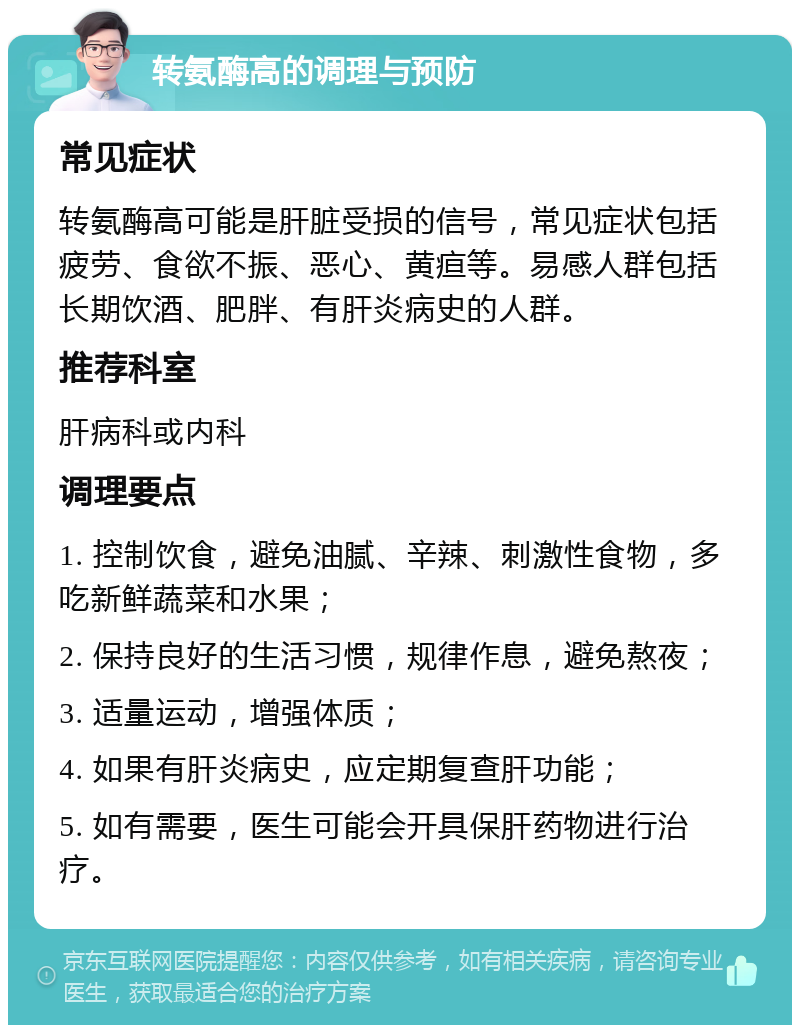 转氨酶高的调理与预防 常见症状 转氨酶高可能是肝脏受损的信号，常见症状包括疲劳、食欲不振、恶心、黄疸等。易感人群包括长期饮酒、肥胖、有肝炎病史的人群。 推荐科室 肝病科或内科 调理要点 1. 控制饮食，避免油腻、辛辣、刺激性食物，多吃新鲜蔬菜和水果； 2. 保持良好的生活习惯，规律作息，避免熬夜； 3. 适量运动，增强体质； 4. 如果有肝炎病史，应定期复查肝功能； 5. 如有需要，医生可能会开具保肝药物进行治疗。