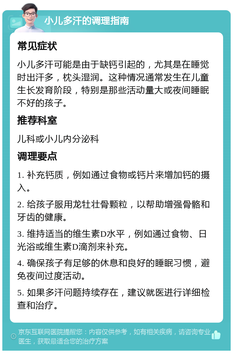 小儿多汗的调理指南 常见症状 小儿多汗可能是由于缺钙引起的，尤其是在睡觉时出汗多，枕头湿润。这种情况通常发生在儿童生长发育阶段，特别是那些活动量大或夜间睡眠不好的孩子。 推荐科室 儿科或小儿内分泌科 调理要点 1. 补充钙质，例如通过食物或钙片来增加钙的摄入。 2. 给孩子服用龙牡壮骨颗粒，以帮助增强骨骼和牙齿的健康。 3. 维持适当的维生素D水平，例如通过食物、日光浴或维生素D滴剂来补充。 4. 确保孩子有足够的休息和良好的睡眠习惯，避免夜间过度活动。 5. 如果多汗问题持续存在，建议就医进行详细检查和治疗。