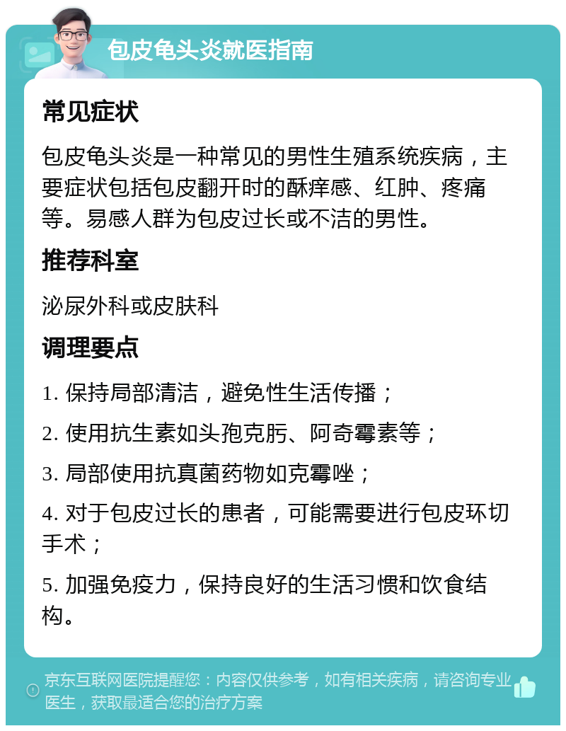 包皮龟头炎就医指南 常见症状 包皮龟头炎是一种常见的男性生殖系统疾病，主要症状包括包皮翻开时的酥痒感、红肿、疼痛等。易感人群为包皮过长或不洁的男性。 推荐科室 泌尿外科或皮肤科 调理要点 1. 保持局部清洁，避免性生活传播； 2. 使用抗生素如头孢克肟、阿奇霉素等； 3. 局部使用抗真菌药物如克霉唑； 4. 对于包皮过长的患者，可能需要进行包皮环切手术； 5. 加强免疫力，保持良好的生活习惯和饮食结构。