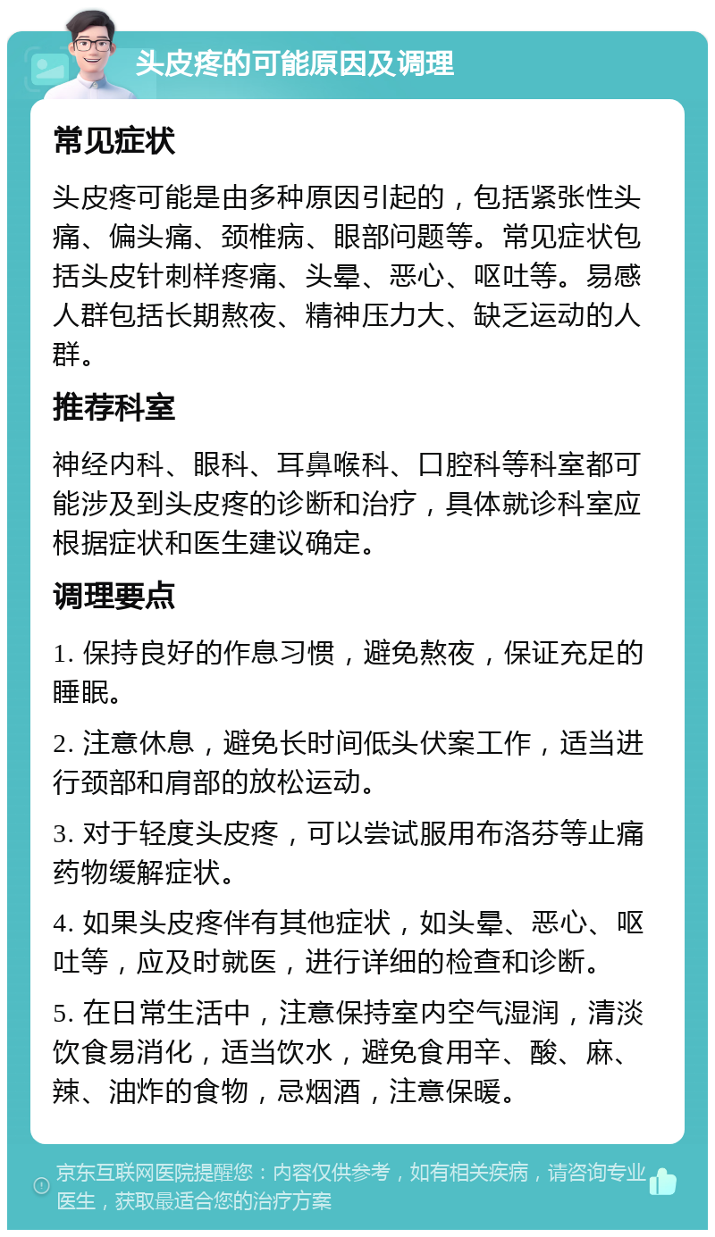 头皮疼的可能原因及调理 常见症状 头皮疼可能是由多种原因引起的，包括紧张性头痛、偏头痛、颈椎病、眼部问题等。常见症状包括头皮针刺样疼痛、头晕、恶心、呕吐等。易感人群包括长期熬夜、精神压力大、缺乏运动的人群。 推荐科室 神经内科、眼科、耳鼻喉科、口腔科等科室都可能涉及到头皮疼的诊断和治疗，具体就诊科室应根据症状和医生建议确定。 调理要点 1. 保持良好的作息习惯，避免熬夜，保证充足的睡眠。 2. 注意休息，避免长时间低头伏案工作，适当进行颈部和肩部的放松运动。 3. 对于轻度头皮疼，可以尝试服用布洛芬等止痛药物缓解症状。 4. 如果头皮疼伴有其他症状，如头晕、恶心、呕吐等，应及时就医，进行详细的检查和诊断。 5. 在日常生活中，注意保持室内空气湿润，清淡饮食易消化，适当饮水，避免食用辛、酸、麻、辣、油炸的食物，忌烟酒，注意保暖。