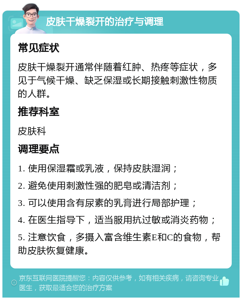 皮肤干燥裂开的治疗与调理 常见症状 皮肤干燥裂开通常伴随着红肿、热疼等症状，多见于气候干燥、缺乏保湿或长期接触刺激性物质的人群。 推荐科室 皮肤科 调理要点 1. 使用保湿霜或乳液，保持皮肤湿润； 2. 避免使用刺激性强的肥皂或清洁剂； 3. 可以使用含有尿素的乳膏进行局部护理； 4. 在医生指导下，适当服用抗过敏或消炎药物； 5. 注意饮食，多摄入富含维生素E和C的食物，帮助皮肤恢复健康。