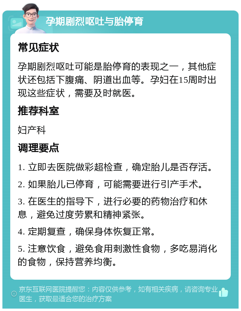 孕期剧烈呕吐与胎停育 常见症状 孕期剧烈呕吐可能是胎停育的表现之一，其他症状还包括下腹痛、阴道出血等。孕妇在15周时出现这些症状，需要及时就医。 推荐科室 妇产科 调理要点 1. 立即去医院做彩超检查，确定胎儿是否存活。 2. 如果胎儿已停育，可能需要进行引产手术。 3. 在医生的指导下，进行必要的药物治疗和休息，避免过度劳累和精神紧张。 4. 定期复查，确保身体恢复正常。 5. 注意饮食，避免食用刺激性食物，多吃易消化的食物，保持营养均衡。