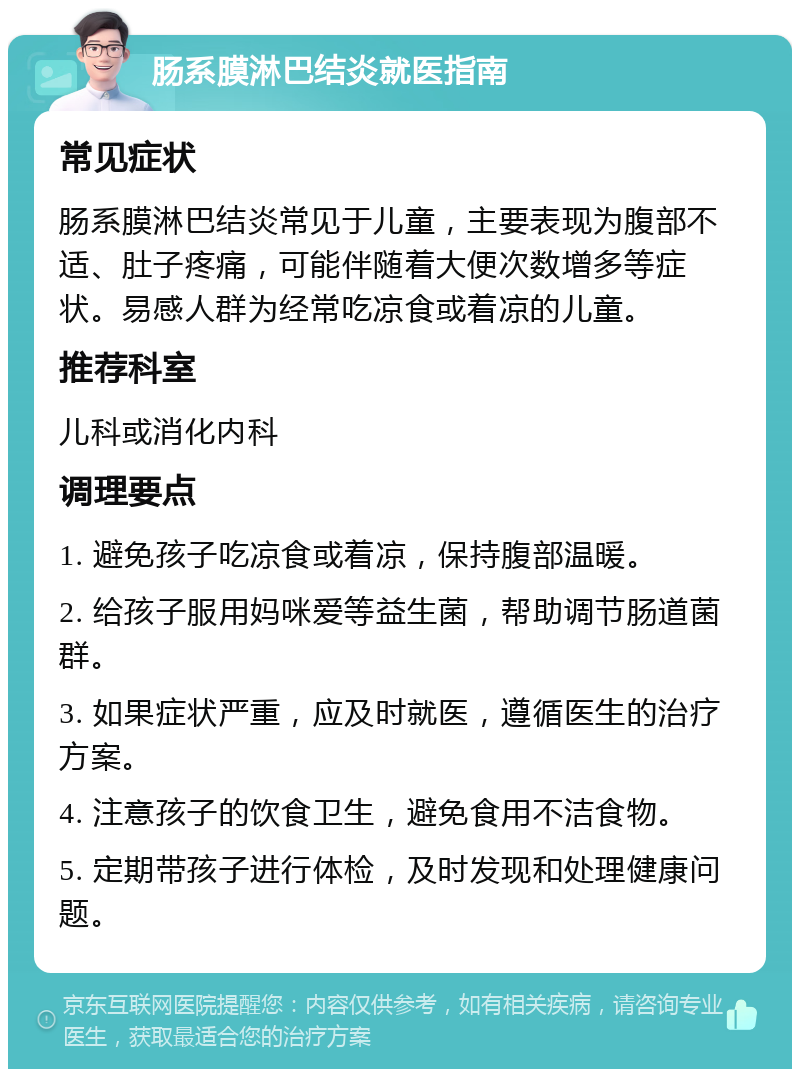 肠系膜淋巴结炎就医指南 常见症状 肠系膜淋巴结炎常见于儿童，主要表现为腹部不适、肚子疼痛，可能伴随着大便次数增多等症状。易感人群为经常吃凉食或着凉的儿童。 推荐科室 儿科或消化内科 调理要点 1. 避免孩子吃凉食或着凉，保持腹部温暖。 2. 给孩子服用妈咪爱等益生菌，帮助调节肠道菌群。 3. 如果症状严重，应及时就医，遵循医生的治疗方案。 4. 注意孩子的饮食卫生，避免食用不洁食物。 5. 定期带孩子进行体检，及时发现和处理健康问题。