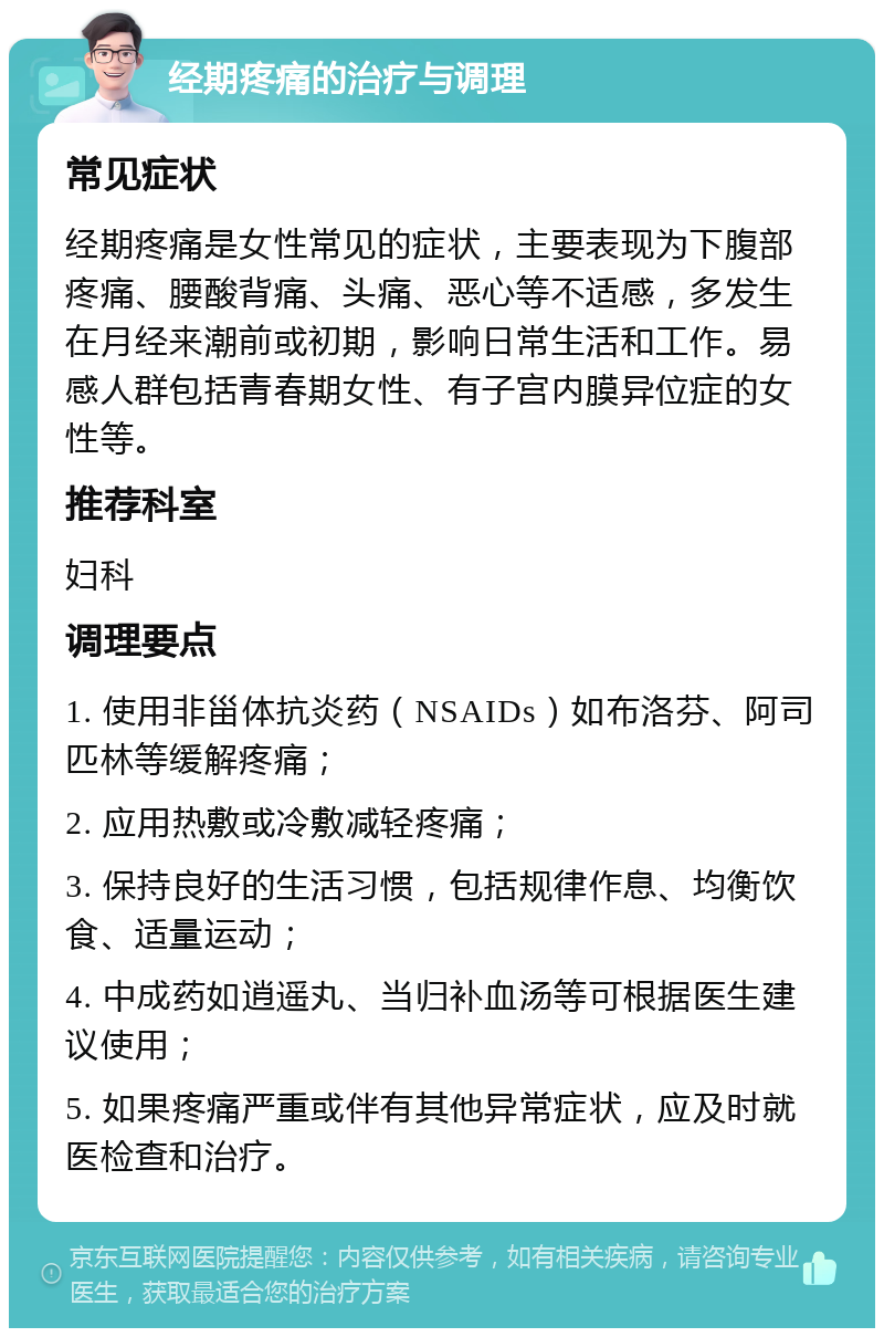 经期疼痛的治疗与调理 常见症状 经期疼痛是女性常见的症状，主要表现为下腹部疼痛、腰酸背痛、头痛、恶心等不适感，多发生在月经来潮前或初期，影响日常生活和工作。易感人群包括青春期女性、有子宫内膜异位症的女性等。 推荐科室 妇科 调理要点 1. 使用非甾体抗炎药（NSAIDs）如布洛芬、阿司匹林等缓解疼痛； 2. 应用热敷或冷敷减轻疼痛； 3. 保持良好的生活习惯，包括规律作息、均衡饮食、适量运动； 4. 中成药如逍遥丸、当归补血汤等可根据医生建议使用； 5. 如果疼痛严重或伴有其他异常症状，应及时就医检查和治疗。