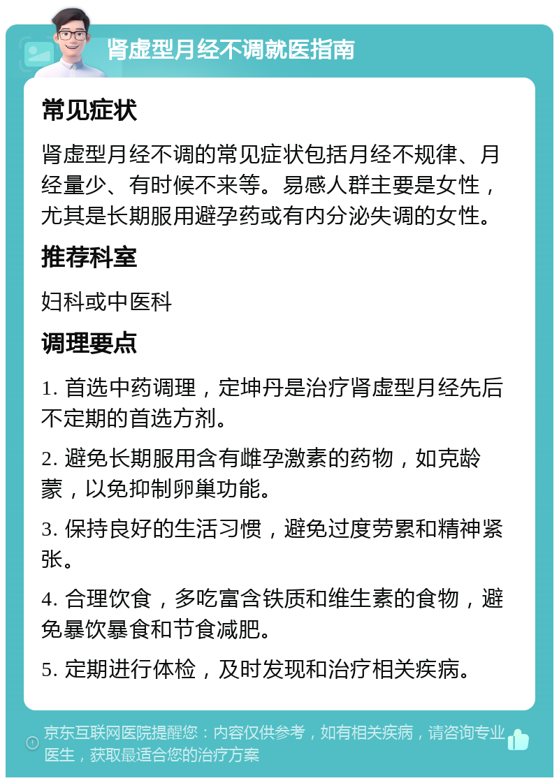 肾虚型月经不调就医指南 常见症状 肾虚型月经不调的常见症状包括月经不规律、月经量少、有时候不来等。易感人群主要是女性，尤其是长期服用避孕药或有内分泌失调的女性。 推荐科室 妇科或中医科 调理要点 1. 首选中药调理，定坤丹是治疗肾虚型月经先后不定期的首选方剂。 2. 避免长期服用含有雌孕激素的药物，如克龄蒙，以免抑制卵巢功能。 3. 保持良好的生活习惯，避免过度劳累和精神紧张。 4. 合理饮食，多吃富含铁质和维生素的食物，避免暴饮暴食和节食减肥。 5. 定期进行体检，及时发现和治疗相关疾病。