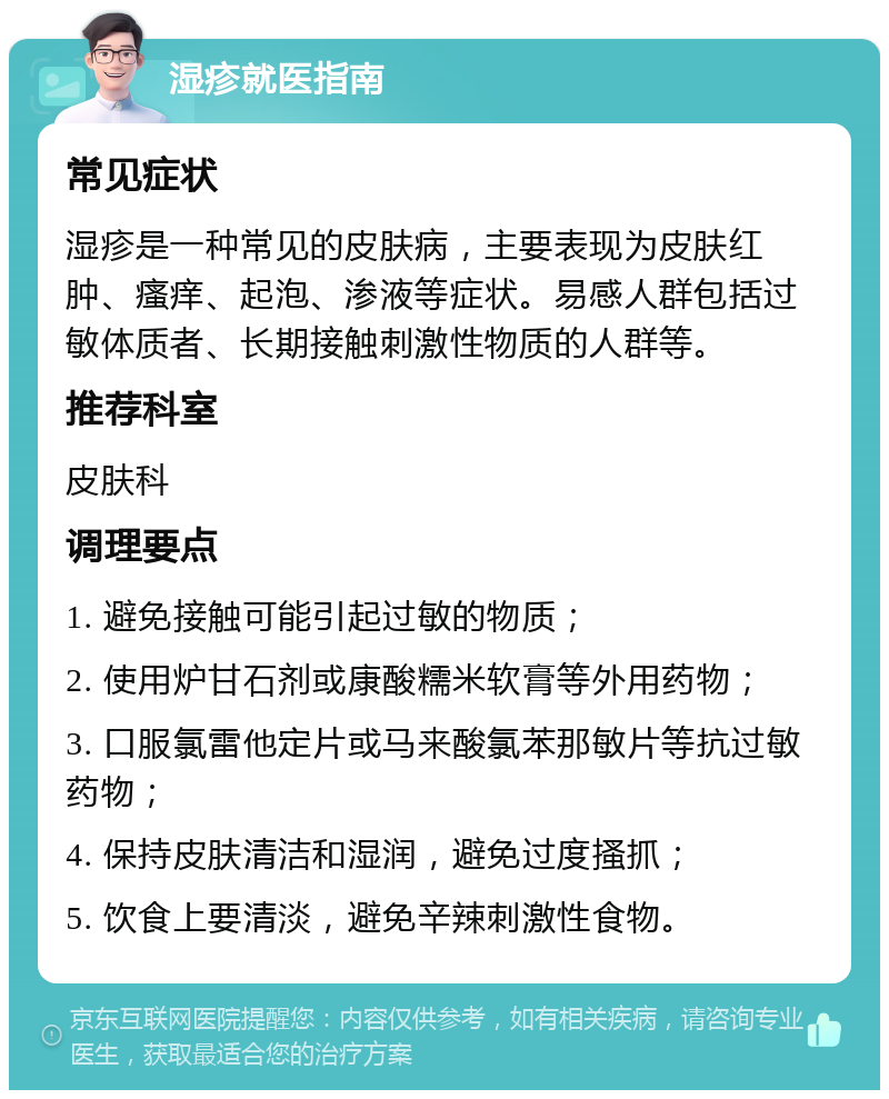 湿疹就医指南 常见症状 湿疹是一种常见的皮肤病，主要表现为皮肤红肿、瘙痒、起泡、渗液等症状。易感人群包括过敏体质者、长期接触刺激性物质的人群等。 推荐科室 皮肤科 调理要点 1. 避免接触可能引起过敏的物质； 2. 使用炉甘石剂或康酸糯米软膏等外用药物； 3. 口服氯雷他定片或马来酸氯苯那敏片等抗过敏药物； 4. 保持皮肤清洁和湿润，避免过度搔抓； 5. 饮食上要清淡，避免辛辣刺激性食物。