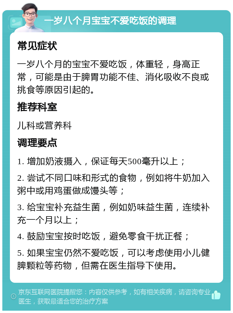 一岁八个月宝宝不爱吃饭的调理 常见症状 一岁八个月的宝宝不爱吃饭，体重轻，身高正常，可能是由于脾胃功能不佳、消化吸收不良或挑食等原因引起的。 推荐科室 儿科或营养科 调理要点 1. 增加奶液摄入，保证每天500毫升以上； 2. 尝试不同口味和形式的食物，例如将牛奶加入粥中或用鸡蛋做成馒头等； 3. 给宝宝补充益生菌，例如奶味益生菌，连续补充一个月以上； 4. 鼓励宝宝按时吃饭，避免零食干扰正餐； 5. 如果宝宝仍然不爱吃饭，可以考虑使用小儿健脾颗粒等药物，但需在医生指导下使用。