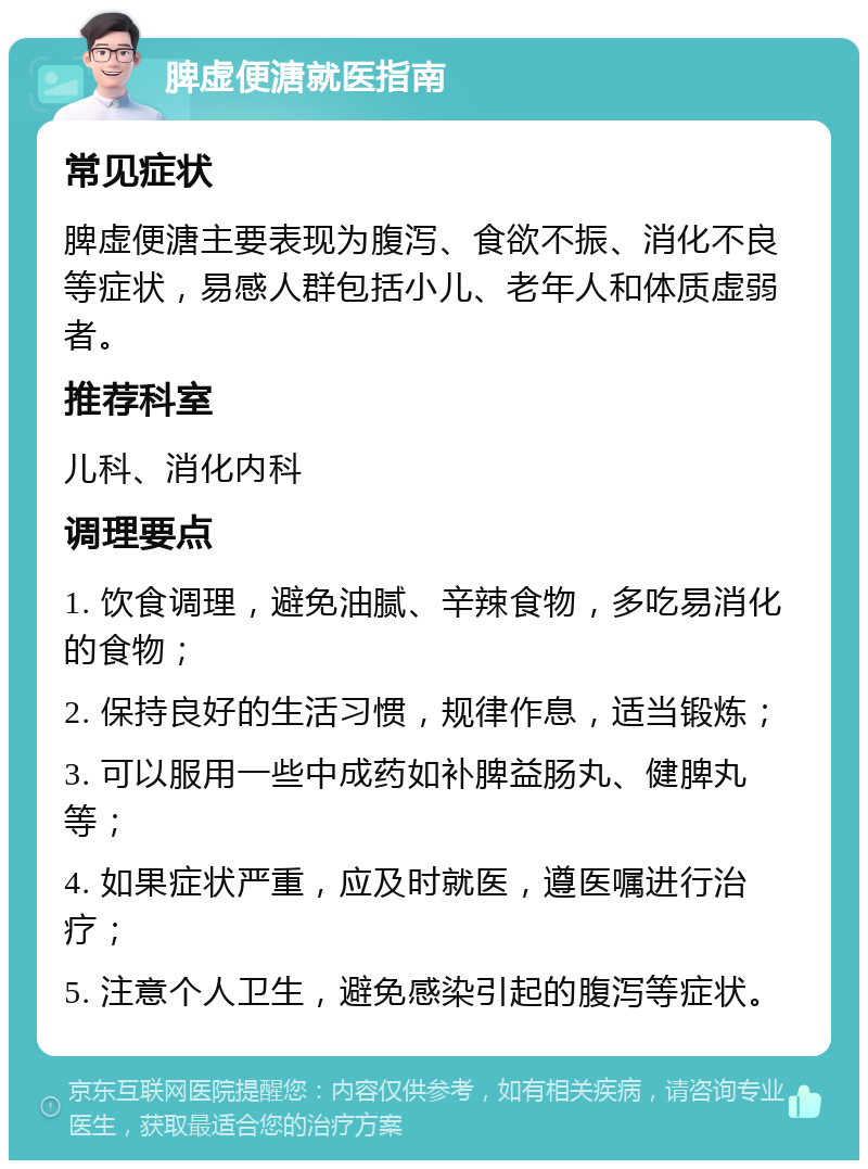 脾虚便溏就医指南 常见症状 脾虚便溏主要表现为腹泻、食欲不振、消化不良等症状，易感人群包括小儿、老年人和体质虚弱者。 推荐科室 儿科、消化内科 调理要点 1. 饮食调理，避免油腻、辛辣食物，多吃易消化的食物； 2. 保持良好的生活习惯，规律作息，适当锻炼； 3. 可以服用一些中成药如补脾益肠丸、健脾丸等； 4. 如果症状严重，应及时就医，遵医嘱进行治疗； 5. 注意个人卫生，避免感染引起的腹泻等症状。