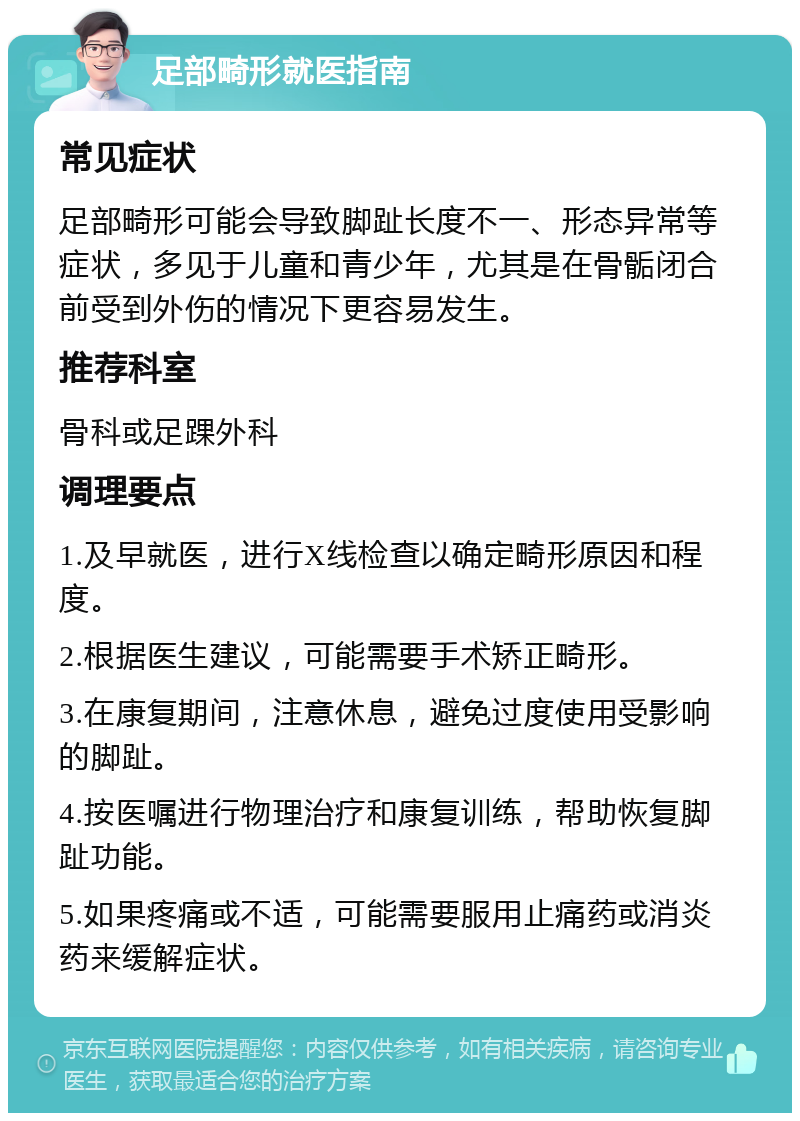 足部畸形就医指南 常见症状 足部畸形可能会导致脚趾长度不一、形态异常等症状，多见于儿童和青少年，尤其是在骨骺闭合前受到外伤的情况下更容易发生。 推荐科室 骨科或足踝外科 调理要点 1.及早就医，进行X线检查以确定畸形原因和程度。 2.根据医生建议，可能需要手术矫正畸形。 3.在康复期间，注意休息，避免过度使用受影响的脚趾。 4.按医嘱进行物理治疗和康复训练，帮助恢复脚趾功能。 5.如果疼痛或不适，可能需要服用止痛药或消炎药来缓解症状。