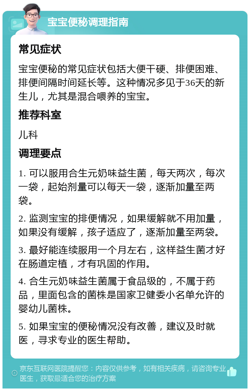 宝宝便秘调理指南 常见症状 宝宝便秘的常见症状包括大便干硬、排便困难、排便间隔时间延长等。这种情况多见于36天的新生儿，尤其是混合喂养的宝宝。 推荐科室 儿科 调理要点 1. 可以服用合生元奶味益生菌，每天两次，每次一袋，起始剂量可以每天一袋，逐渐加量至两袋。 2. 监测宝宝的排便情况，如果缓解就不用加量，如果没有缓解，孩子适应了，逐渐加量至两袋。 3. 最好能连续服用一个月左右，这样益生菌才好在肠道定植，才有巩固的作用。 4. 合生元奶味益生菌属于食品级的，不属于药品，里面包含的菌株是国家卫健委小名单允许的婴幼儿菌株。 5. 如果宝宝的便秘情况没有改善，建议及时就医，寻求专业的医生帮助。