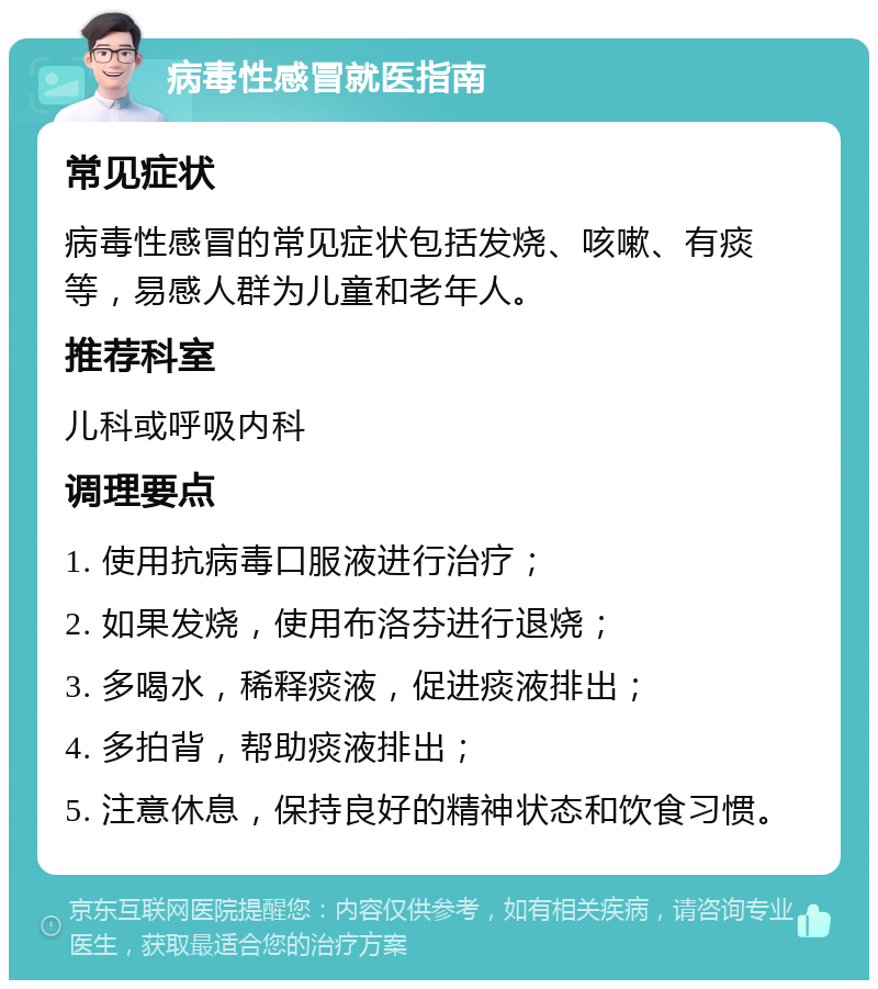 病毒性感冒就医指南 常见症状 病毒性感冒的常见症状包括发烧、咳嗽、有痰等，易感人群为儿童和老年人。 推荐科室 儿科或呼吸内科 调理要点 1. 使用抗病毒口服液进行治疗； 2. 如果发烧，使用布洛芬进行退烧； 3. 多喝水，稀释痰液，促进痰液排出； 4. 多拍背，帮助痰液排出； 5. 注意休息，保持良好的精神状态和饮食习惯。