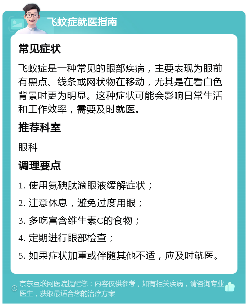 飞蚊症就医指南 常见症状 飞蚊症是一种常见的眼部疾病，主要表现为眼前有黑点、线条或网状物在移动，尤其是在看白色背景时更为明显。这种症状可能会影响日常生活和工作效率，需要及时就医。 推荐科室 眼科 调理要点 1. 使用氨碘肽滴眼液缓解症状； 2. 注意休息，避免过度用眼； 3. 多吃富含维生素C的食物； 4. 定期进行眼部检查； 5. 如果症状加重或伴随其他不适，应及时就医。