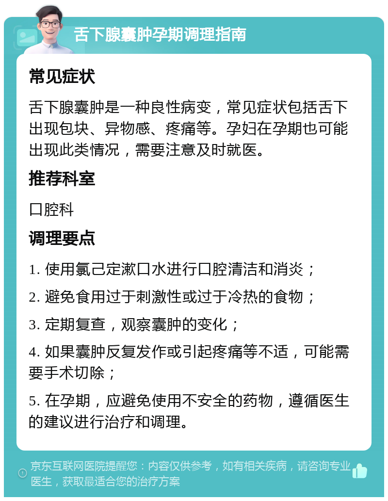 舌下腺囊肿孕期调理指南 常见症状 舌下腺囊肿是一种良性病变，常见症状包括舌下出现包块、异物感、疼痛等。孕妇在孕期也可能出现此类情况，需要注意及时就医。 推荐科室 口腔科 调理要点 1. 使用氯己定漱口水进行口腔清洁和消炎； 2. 避免食用过于刺激性或过于冷热的食物； 3. 定期复查，观察囊肿的变化； 4. 如果囊肿反复发作或引起疼痛等不适，可能需要手术切除； 5. 在孕期，应避免使用不安全的药物，遵循医生的建议进行治疗和调理。