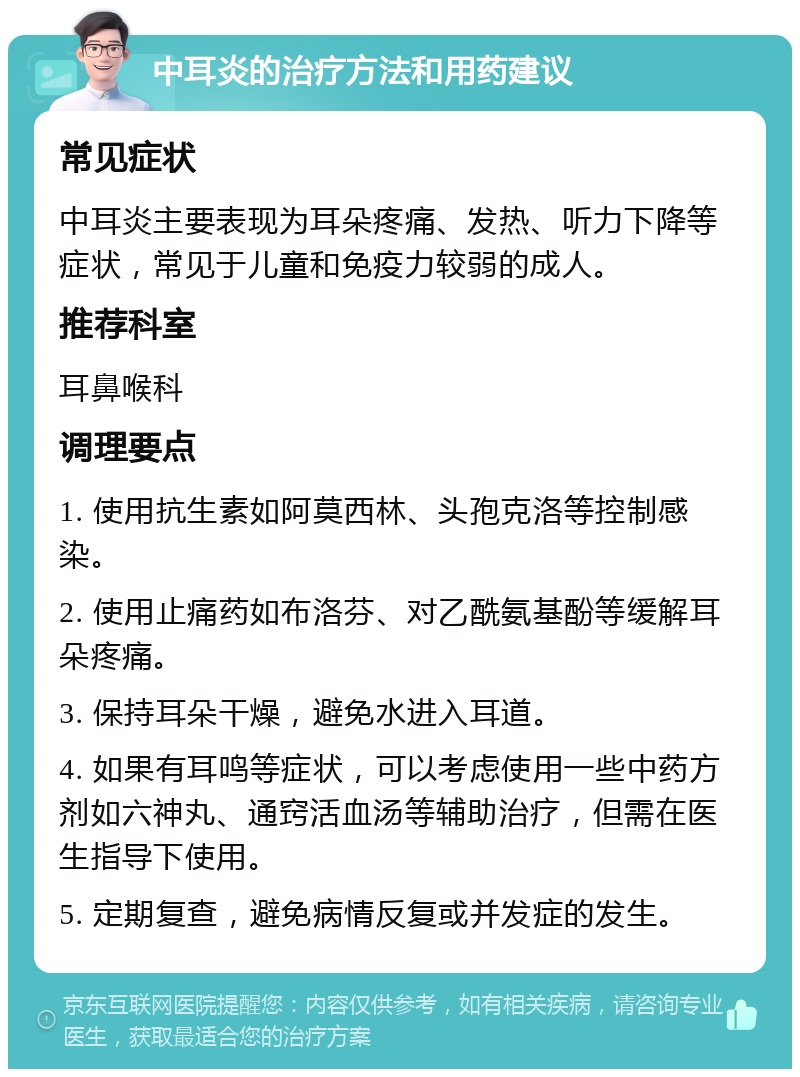 中耳炎的治疗方法和用药建议 常见症状 中耳炎主要表现为耳朵疼痛、发热、听力下降等症状，常见于儿童和免疫力较弱的成人。 推荐科室 耳鼻喉科 调理要点 1. 使用抗生素如阿莫西林、头孢克洛等控制感染。 2. 使用止痛药如布洛芬、对乙酰氨基酚等缓解耳朵疼痛。 3. 保持耳朵干燥，避免水进入耳道。 4. 如果有耳鸣等症状，可以考虑使用一些中药方剂如六神丸、通窍活血汤等辅助治疗，但需在医生指导下使用。 5. 定期复查，避免病情反复或并发症的发生。