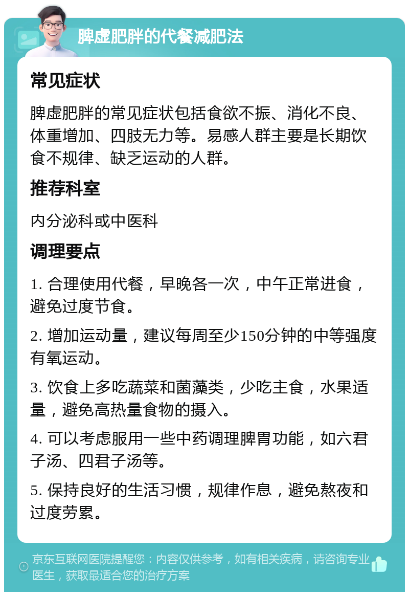 脾虚肥胖的代餐减肥法 常见症状 脾虚肥胖的常见症状包括食欲不振、消化不良、体重增加、四肢无力等。易感人群主要是长期饮食不规律、缺乏运动的人群。 推荐科室 内分泌科或中医科 调理要点 1. 合理使用代餐，早晚各一次，中午正常进食，避免过度节食。 2. 增加运动量，建议每周至少150分钟的中等强度有氧运动。 3. 饮食上多吃蔬菜和菌藻类，少吃主食，水果适量，避免高热量食物的摄入。 4. 可以考虑服用一些中药调理脾胃功能，如六君子汤、四君子汤等。 5. 保持良好的生活习惯，规律作息，避免熬夜和过度劳累。